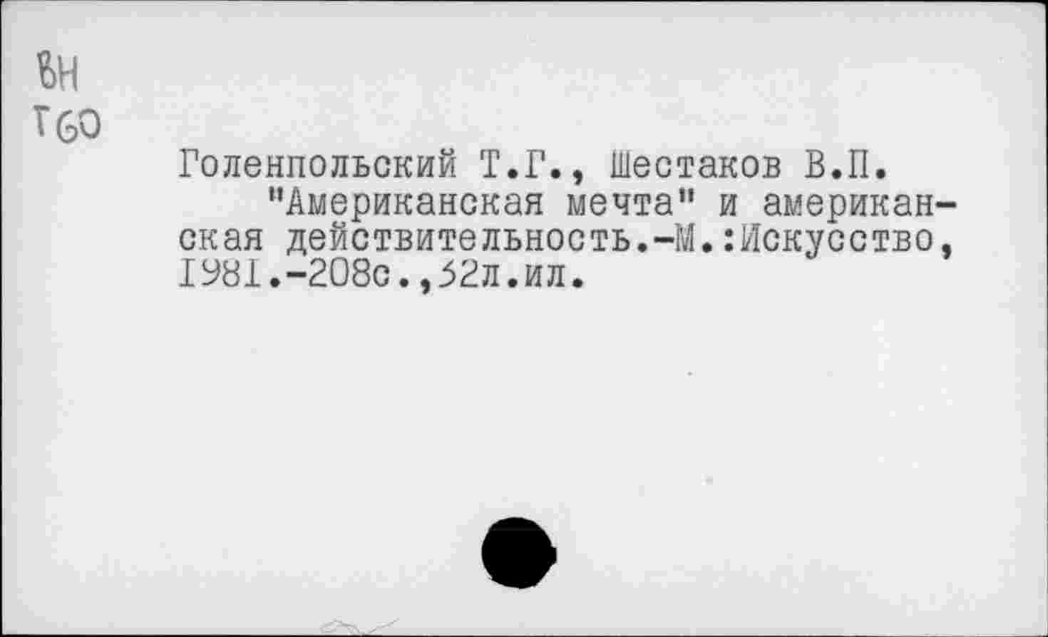 ﻿£>Н
Г 60
Голенпольский Т.Г., Шестаков В.П.
“Американская мечта" и американская действительность.-М.:Искусство, 1У81.-208с.,52л.ил.